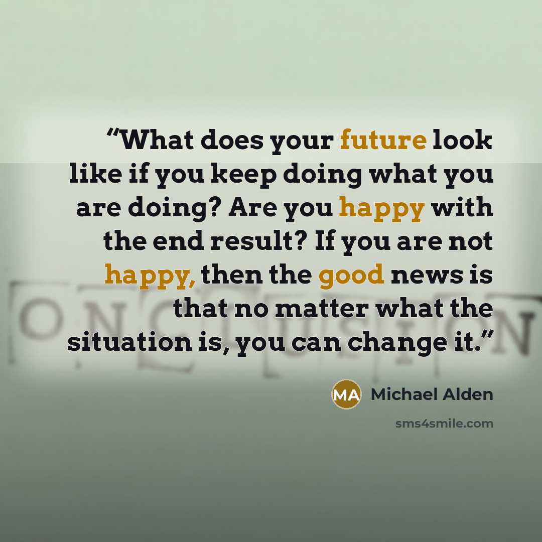 “What does your future look like if you keep doing what you are doing? Are you happy with the end result? If you are not happy, then the good news is that no matter what the situation is, you can change it.” quote by Michael Alden