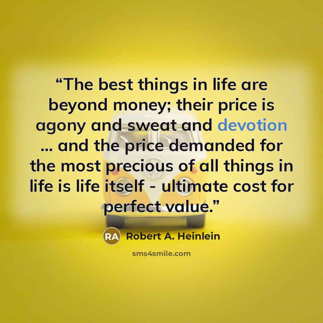 “The best things in life are beyond money; their price is agony and sweat and devotion ... and the price demanded for the most precious of all things in life is life itself - ultimate cost for perfect value.” quote by Robert A. Heinlein