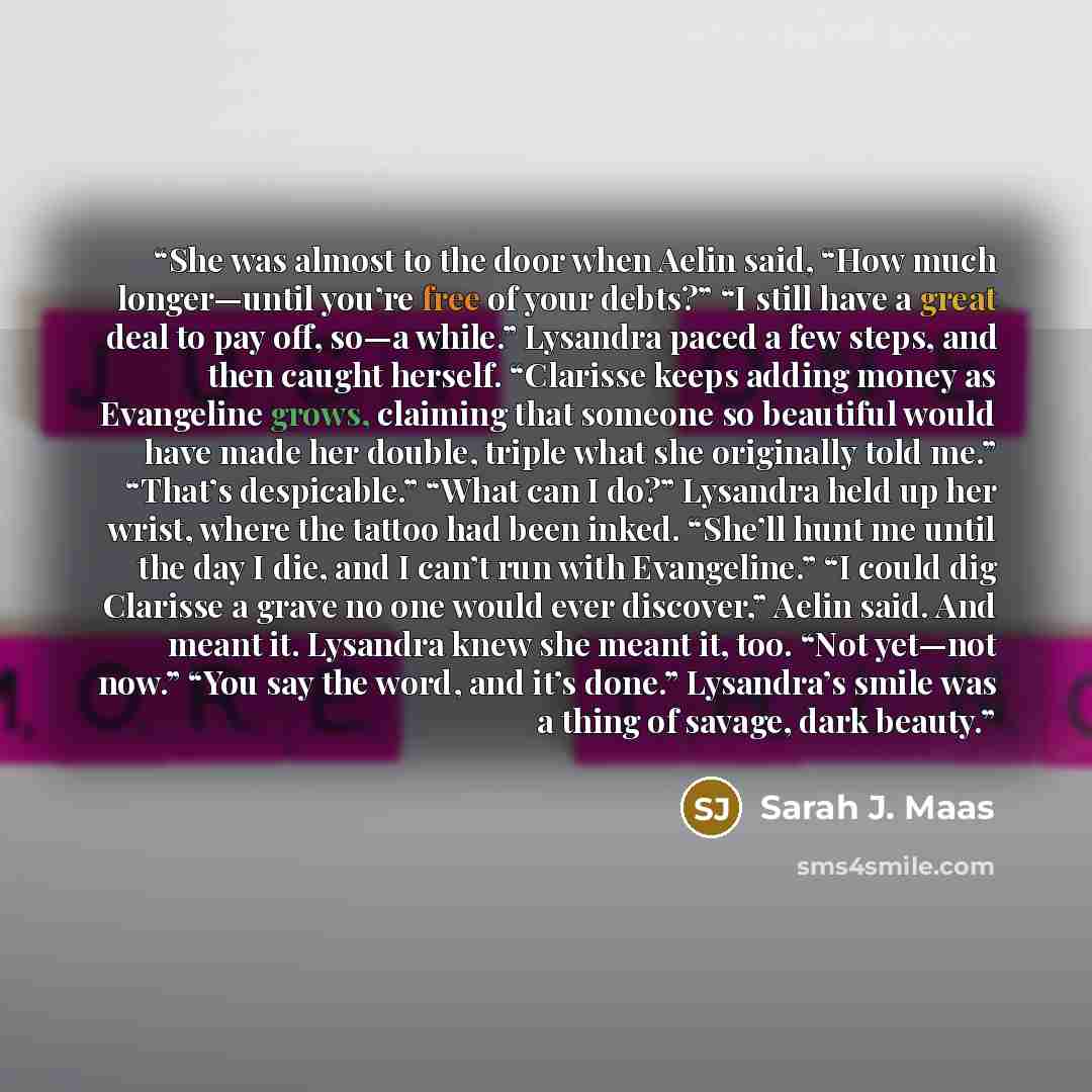 “She was almost to the door when Aelin said, “How much longer—until you’re free of your debts?” “I still have a great deal to pay off, so—a while.” Lysandra paced a few steps, and then caught herself. “Clarisse keeps adding money as Evangeline grows, claiming that someone so beautiful would have…” quote by Sarah J. Maas