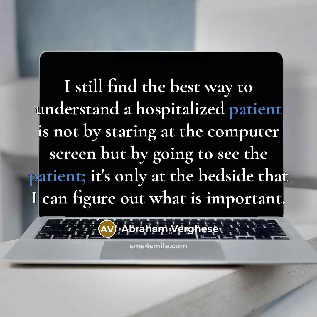 “I still find the best way to understand a hospitalized patient is not by staring at the computer screen but by going to see the patient; it's only at the bedside that I can figure out what is important.” quote by Abraham Verghese