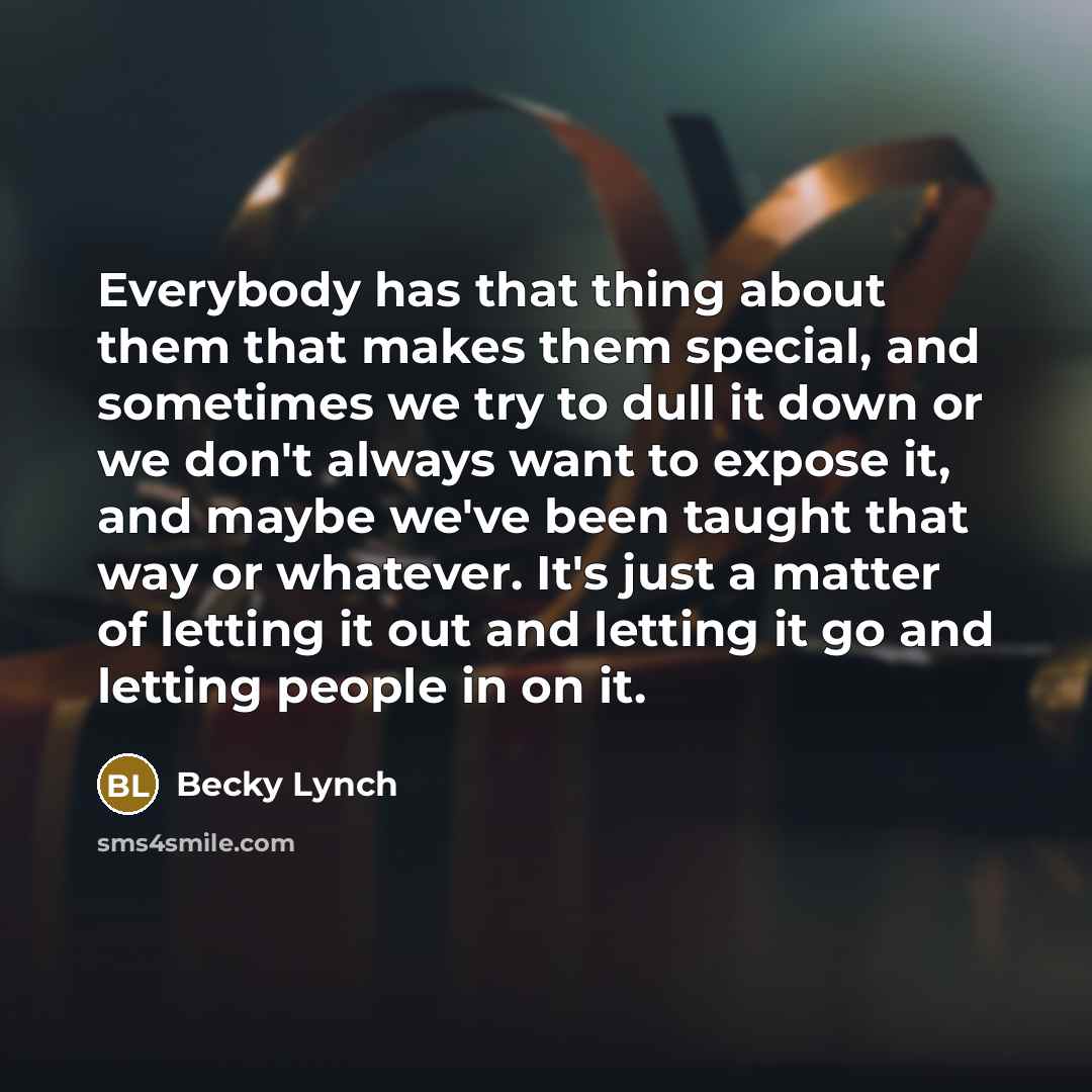 “Everybody has that thing about them that makes them special, and sometimes we try to dull it down or we don't always want to expose it, and maybe we've been taught that way or whatever. It's just a matter of letting it out and letting it go and letting people in on it.” quote by Becky Lynch