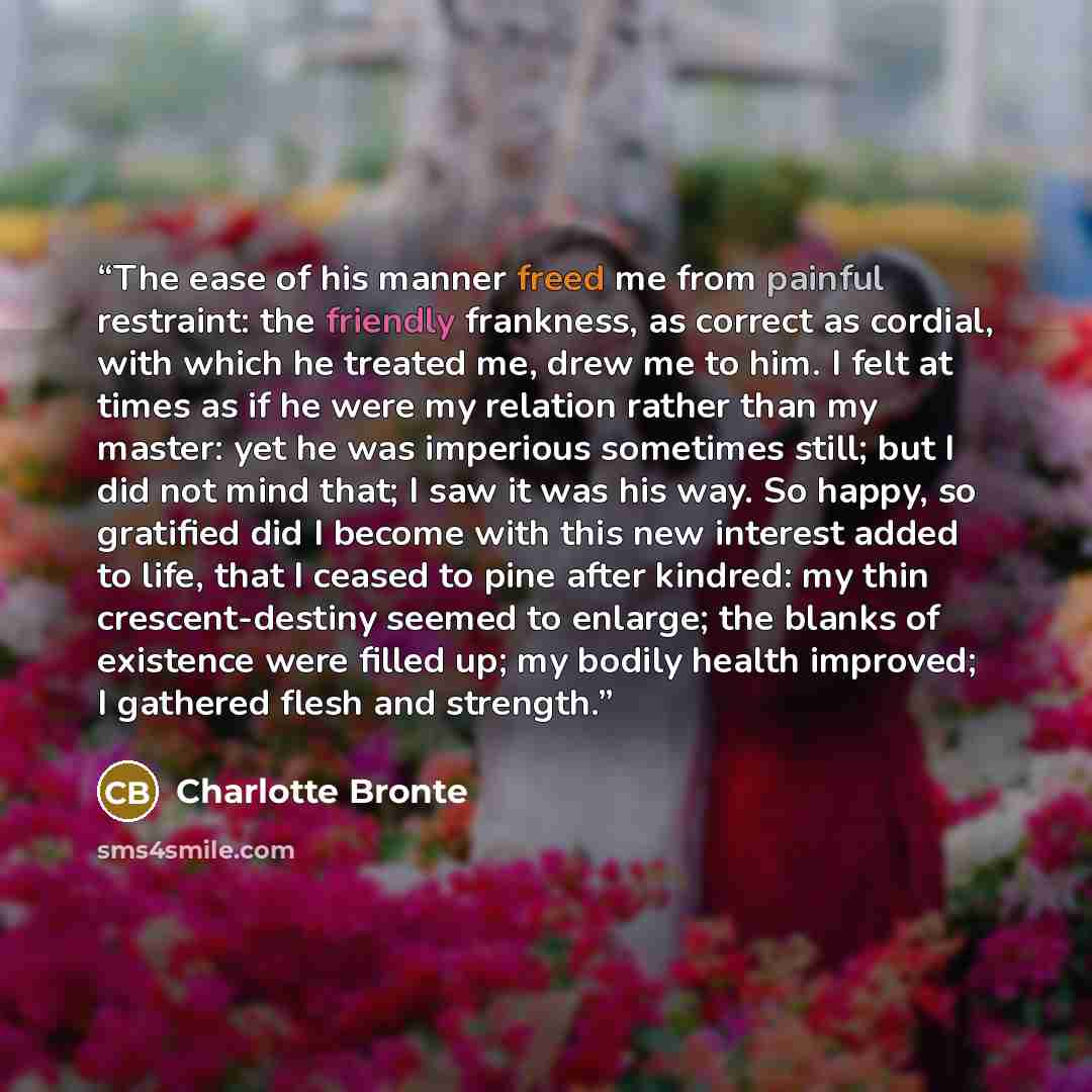 “The ease of his manner freed me from painful restraint: the friendly frankness, as correct as cordial, with which he treated me, drew me to him. I felt at times as if he were my relation rather than my master: yet he was imperious sometimes still; but I did not mind that; I saw it was his way. So…” quote by Charlotte Brontë