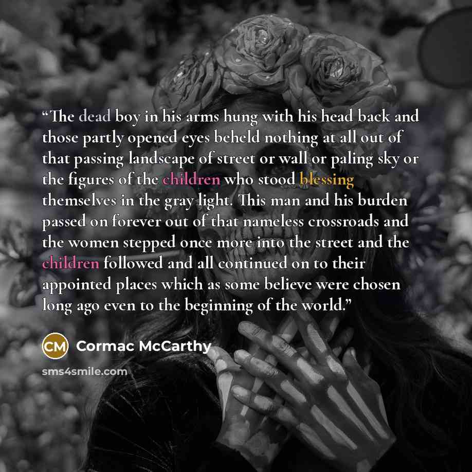 “The dead boy in his arms hung with his head back and those partly opened eyes beheld nothing at all out of that passing landscape of street or wall or paling sky or the figures of the children who stood blessing themselves in the gray light. This man and his burden passed on forever out of that…” quote by Cormac McCarthy