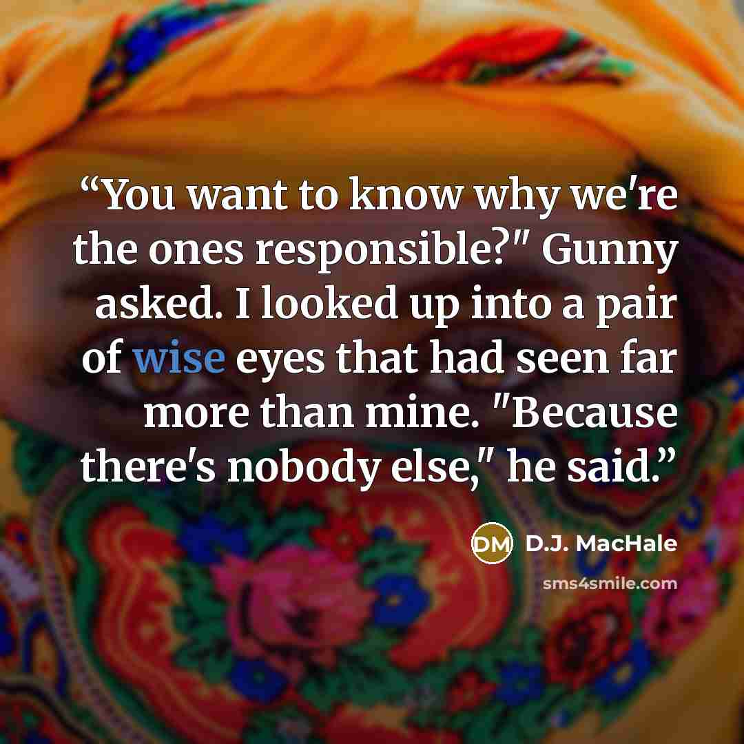 “You want to know why we're the ones responsible?" Gunny asked. I looked up into a pair of wise eyes that had seen far more than mine. "Because there's nobody else," he said.” quote by D.J. MacHale