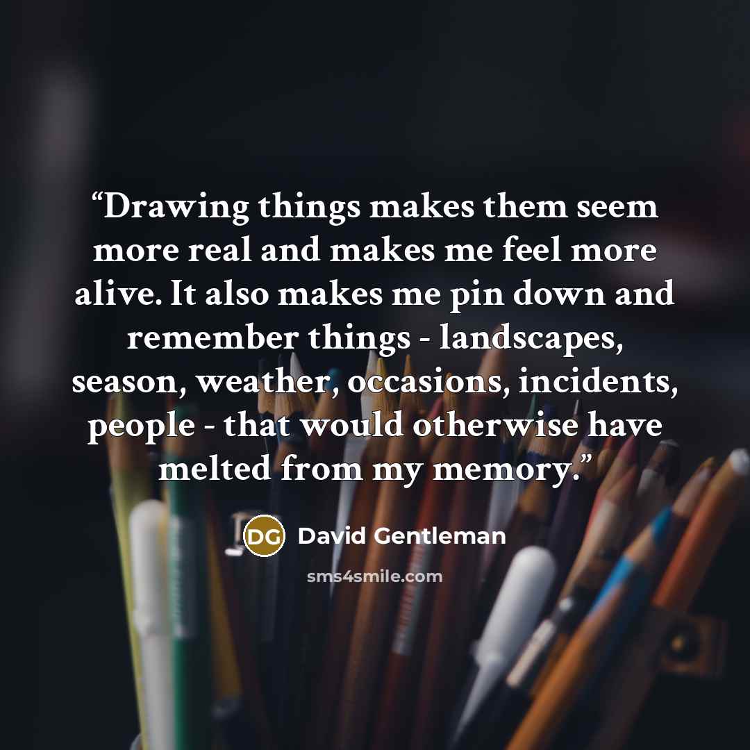 “Drawing things makes them seem more real and makes me feel more alive. It also makes me pin down and remember things - landscapes, season, weather, occasions, incidents, people - that would otherwise have melted from my memory.” quote by David Gentleman