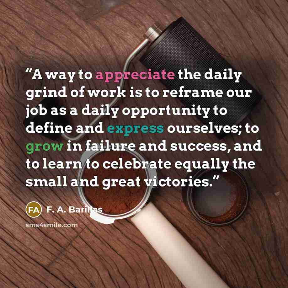 “A way to appreciate the daily grind of work is to reframe our job as a daily opportunity to define and express ourselves; to grow in failure and success, and to learn to celebrate equally the small and great victories.” quote by F. A. Barillas