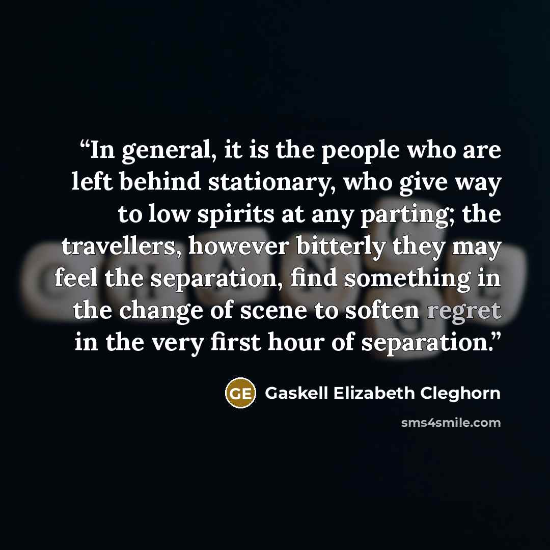 “In general, it is the people who are left behind stationary, who give way to low spirits at any parting; the travellers, however bitterly they may feel the separation, find something in the change of scene to soften regret in the very first hour of separation.” quote by Gaskell Elizabeth Cleghorn