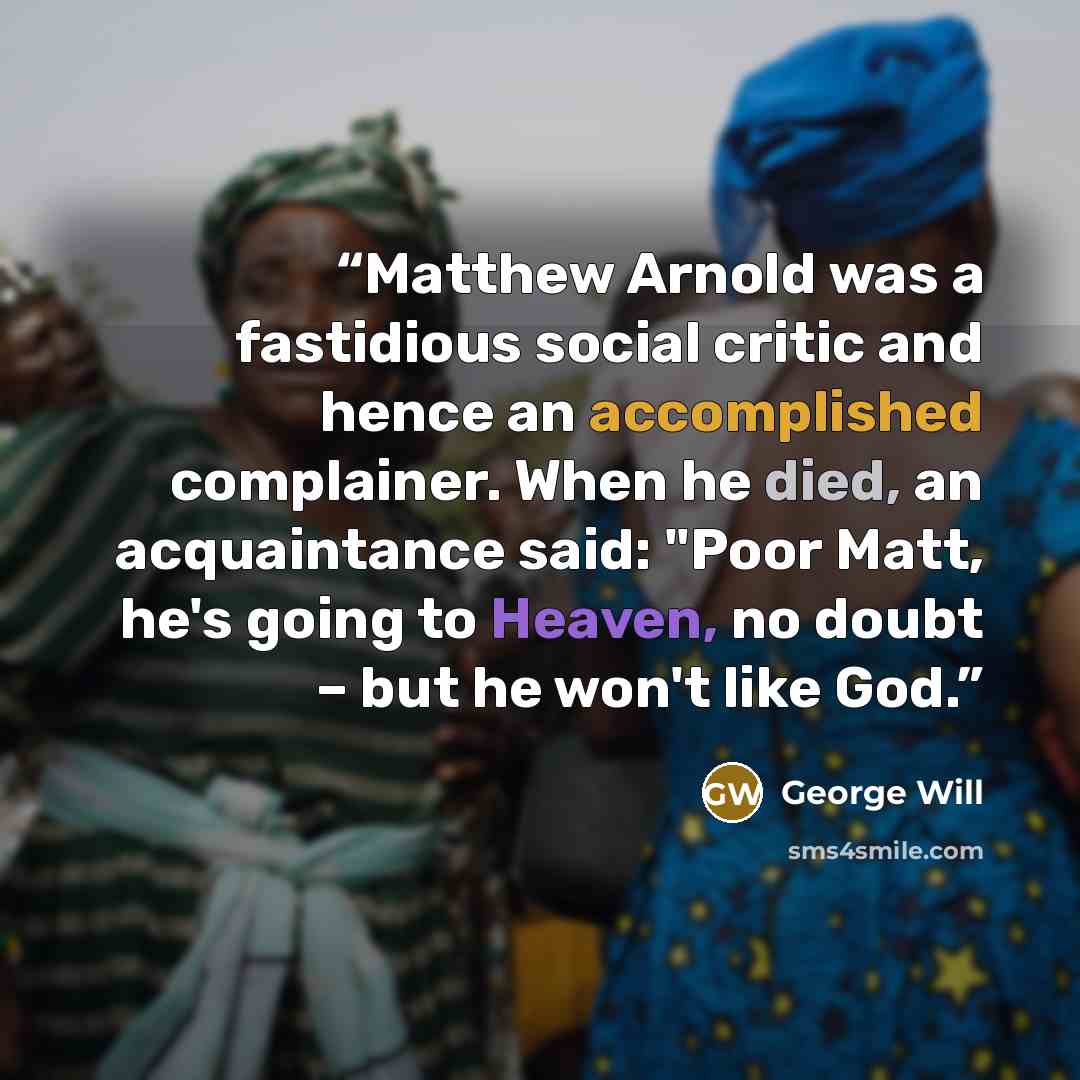 “Matthew Arnold was a fastidious social critic and hence an accomplished complainer. When he died, an acquaintance said: "Poor Matt, he's going to Heaven, no doubt – but he won't like God.” quote by George will