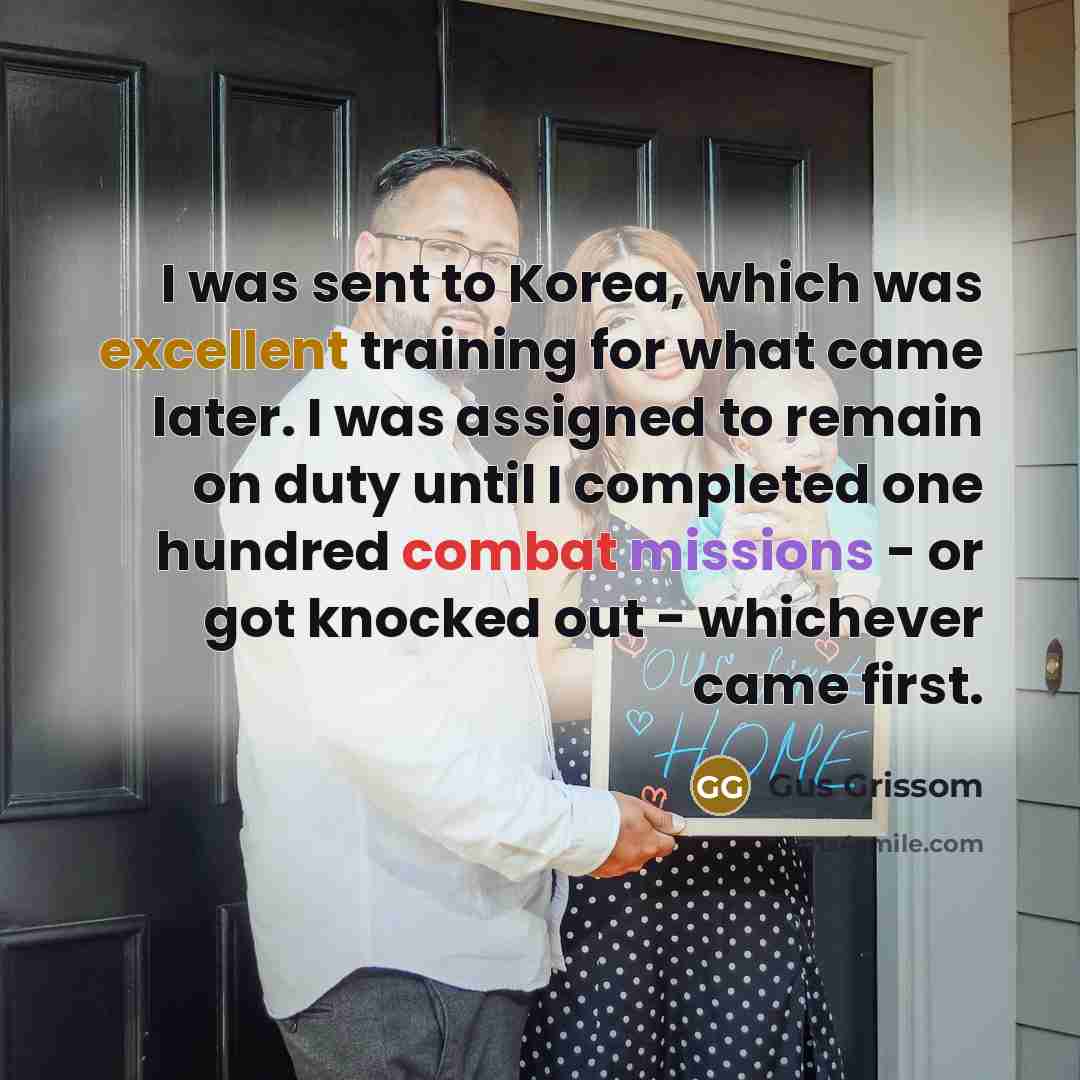 “I was sent to Korea, which was excellent training for what came later. I was assigned to remain on duty until I completed one hundred combat missions - or got knocked out - whichever came first.” quote by Gus Grissom
