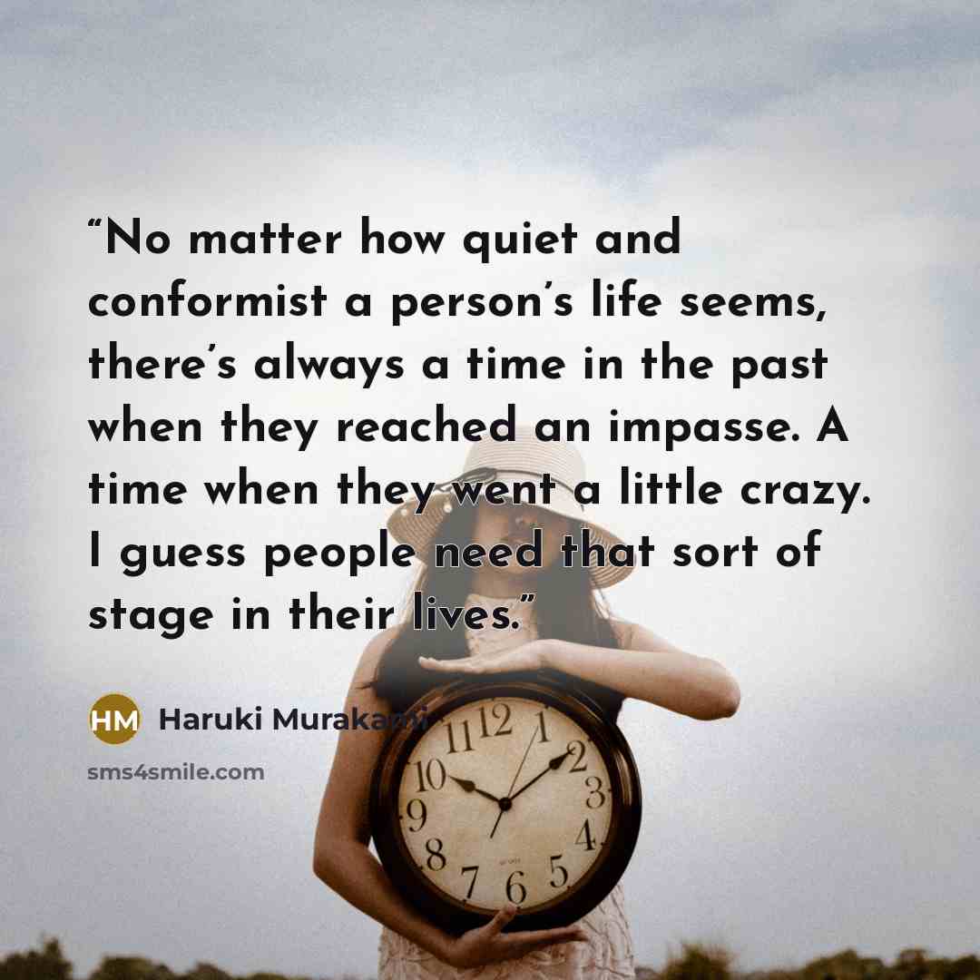 “No matter how quiet and conformist a person’s life seems, there’s always a time in the past when they reached an impasse. A time when they went a little crazy. I guess people need that sort of stage in their lives.” quote by Haruki Murakami