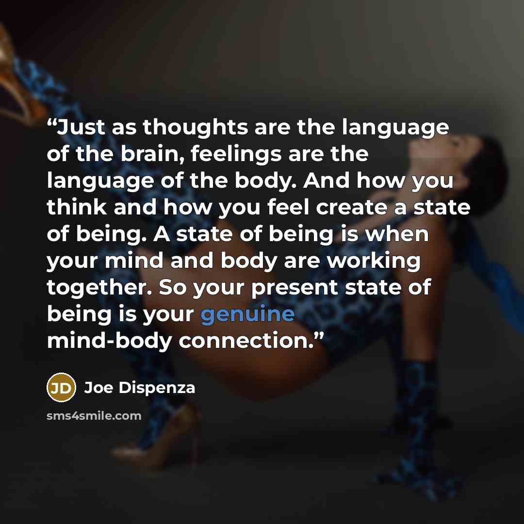 “Just as thoughts are the language of the brain, feelings are the language of the body. And how you think and how you feel create a state of being. A state of being is when your mind and body are working together. So your present state of being is your genuine mind-body connection.” quote by Joe Dispenza