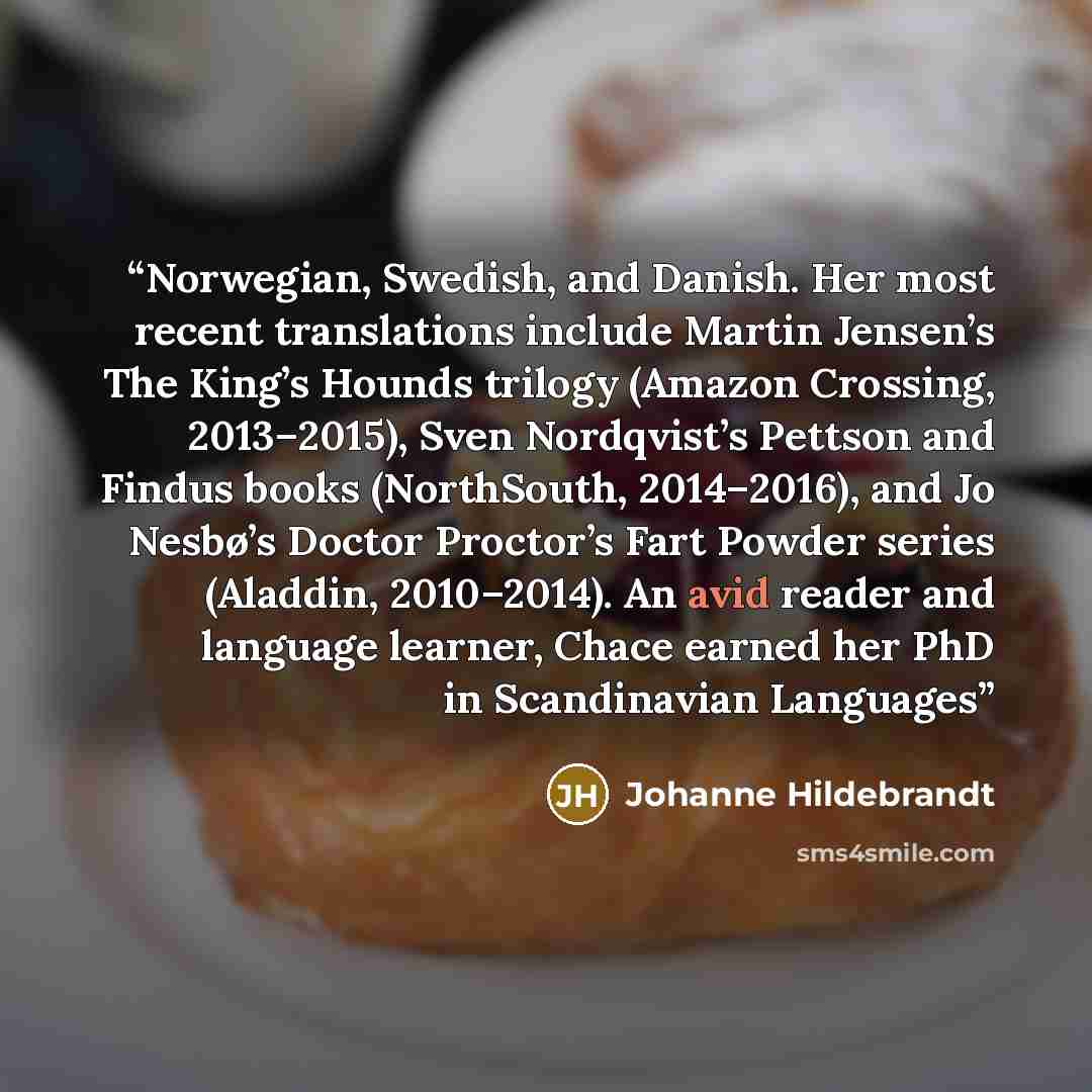 “Norwegian, Swedish, and Danish. Her most recent translations include Martin Jensen’s The King’s Hounds trilogy (Amazon Crossing, 2013–2015), Sven Nordqvist’s Pettson and Findus books (NorthSouth, 2014–2016), and Jo Nesbø’s Doctor Proctor’s Fart Powder series (Aladdin, 2010–2014). An avid reader…” quote by Johanne Hildebrandt