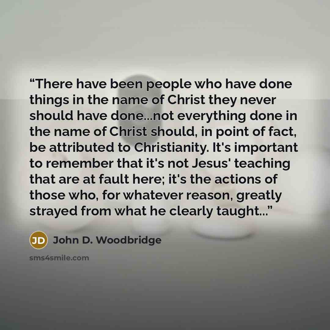 “There have been people who have done things in the name of Christ they never should have done...not everything done in the name of Christ should, in point of fact, be attributed to Christianity. It's important to remember that it's not Jesus' teaching that are at fault here; it's the actions of…” quote by John D. Woodbridge