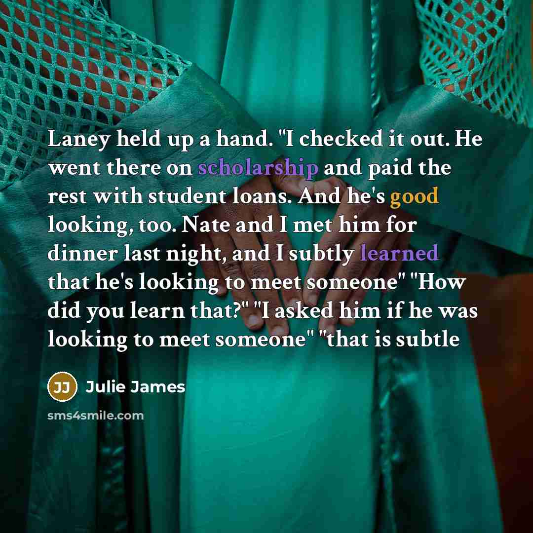 “Laney held up a hand. "I checked it out. He went there on scholarship and paid the rest with student loans. And he's good looking, too. Nate and I met him for dinner last night, and I subtly learned that he's looking to meet someone" "How did you learn that?" "I asked him if he was looking to meet…” quote by Julie James