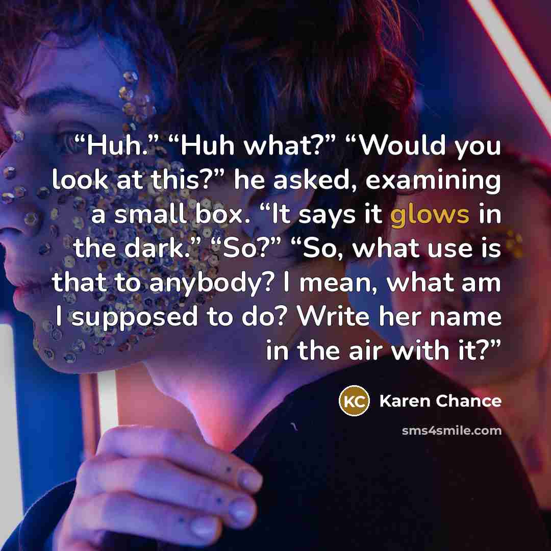 “Huh.” “Huh what?” “Would you look at this?” he asked, examining a small box. “It says it glows in the dark.” “So?” “So, what use is that to anybody? I mean, what am I supposed to do? Write her name in the air with it?” quote by Karen Chance