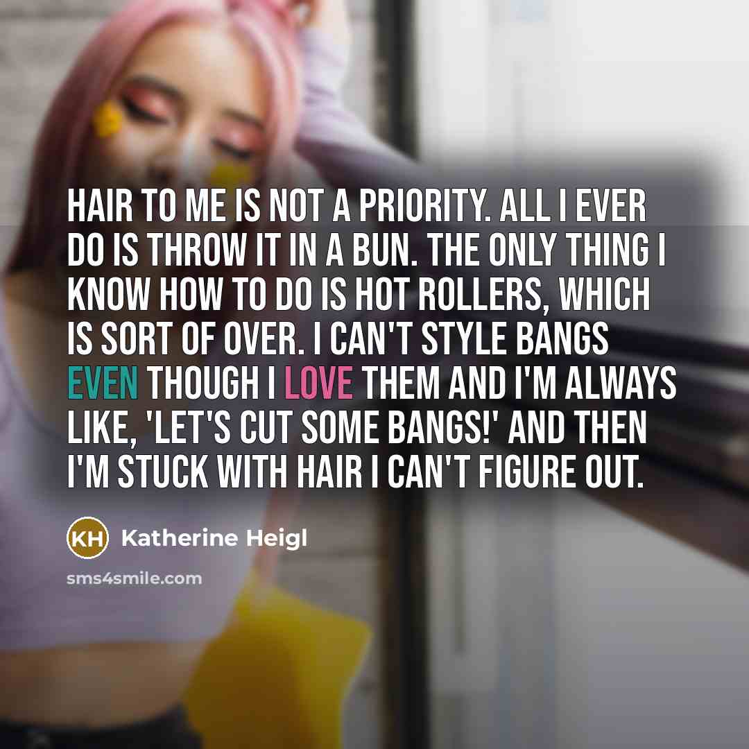 “Hair to me is not a priority. All I ever do is throw it in a bun. The only thing I know how to do is hot rollers, which is sort of over. I can't style bangs even though I love them and I'm always like, 'Let's cut some bangs!' And then I'm stuck with hair I can't figure out.” quote by Katherine Heigl