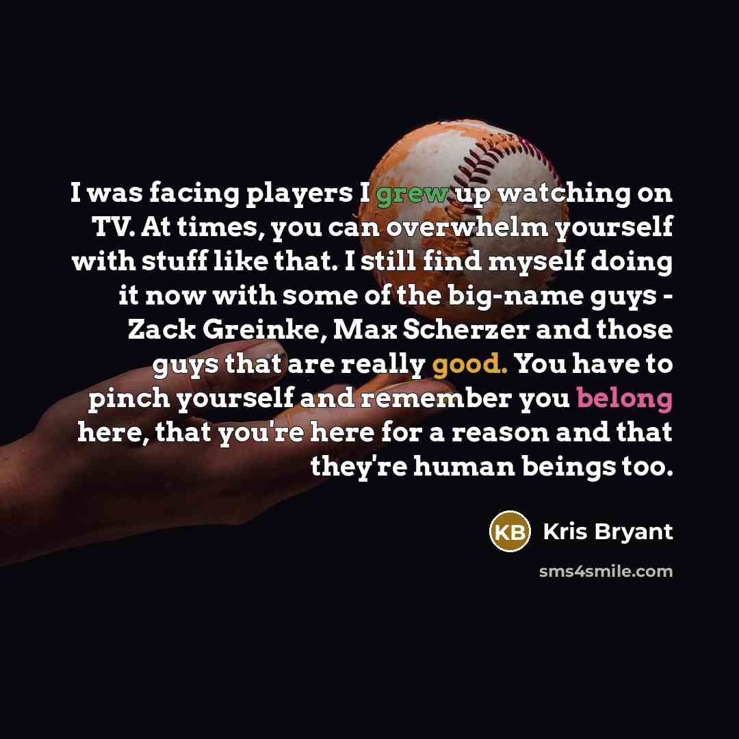 “I was facing players I grew up watching on TV. At times, you can overwhelm yourself with stuff like that. I still find myself doing it now with some of the big-name guys - Zack Greinke, Max Scherzer and those guys that are really good. You have to pinch yourself and remember you belong here, that…” quote by Kris Bryant