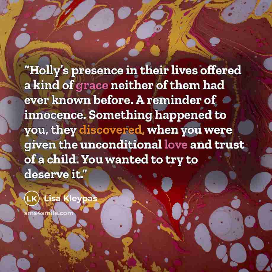 “Holly’s presence in their lives offered a kind of grace neither of them had ever known before. A reminder of innocence. Something happened to you, they discovered, when you were given the unconditional love and trust of a child. You wanted to try to deserve it.” quote by Lisa Kleypas