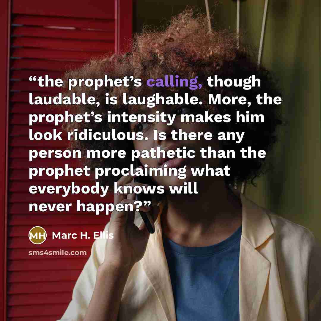 “the prophet’s calling, though laudable, is laughable. More, the prophet’s intensity makes him look ridiculous. Is there any person more pathetic than the prophet proclaiming what everybody knows will never happen?” quote by Marc H. Ellis