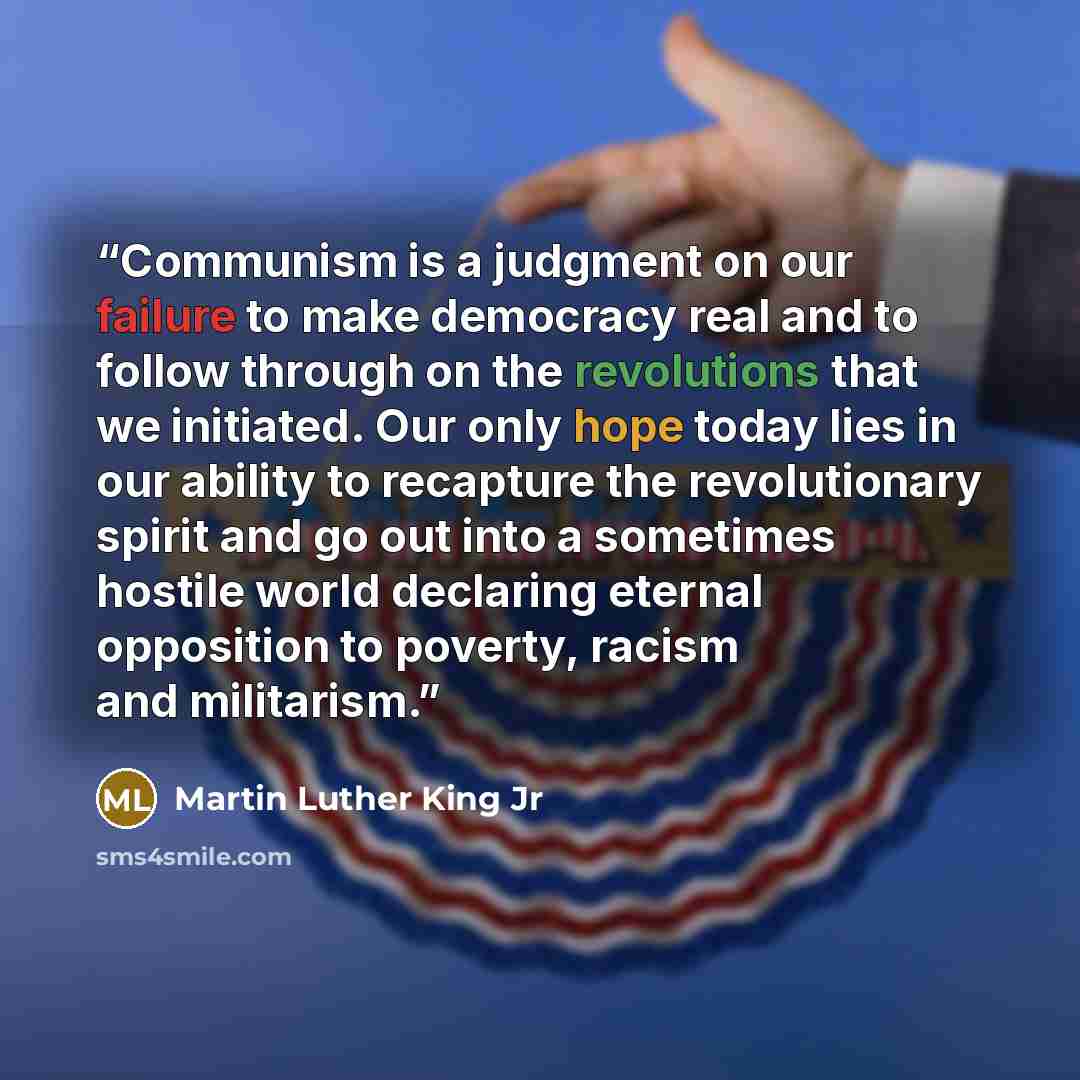 “Communism is a judgment on our failure to make democracy real and to follow through on the revolutions that we initiated. Our only hope today lies in our ability to recapture the revolutionary spirit and go out into a sometimes hostile world declaring eternal opposition to poverty, racism and…” quote by Martin Luther King Jr