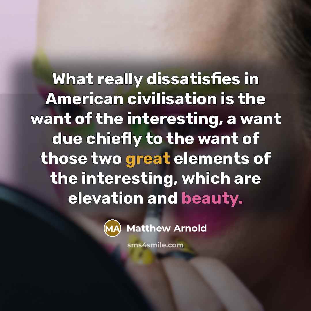 “What really dissatisfies in American civilisation is the want of the interesting, a want due chiefly to the want of those two great elements of the interesting, which are elevation and beauty.” quote by Matthew Arnold