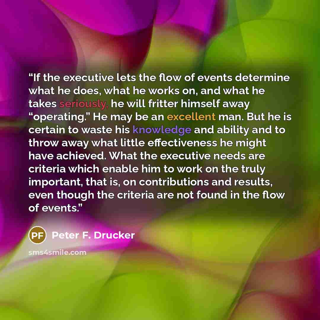 “If the executive lets the flow of events determine what he does, what he works on, and what he takes seriously, he will fritter himself away “operating.” He may be an excellent man. But he is certain to waste his knowledge and ability and to throw away what little effectiveness he might have…” quote by Peter F. Drucker