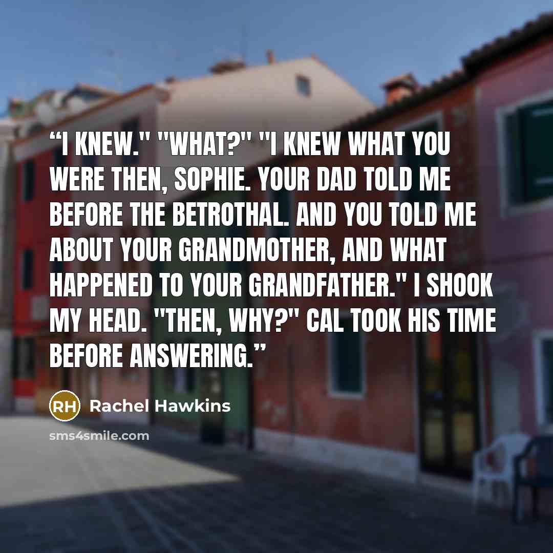 “I knew." "What?" "I knew what you were then, Sophie. Your dad told me before the betrothal. And you told me about your grandmother, and what happened to your grandfather." I shook my head. "Then, why?" Cal took his time before answering.” quote by Rachel Hawkins