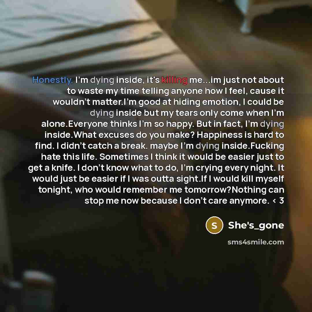 “Honestly, I'm dying inside, it's killing me...im just not about to waste my time telling anyone how I feel, cause it wouldn't matter.I'm good at hiding emotion, I could be dying inside but my tears only come when I'm alone.Everyone thinks I'm so happy. But in fact, I'm dying inside.What excuses do…” quote by She's_gone