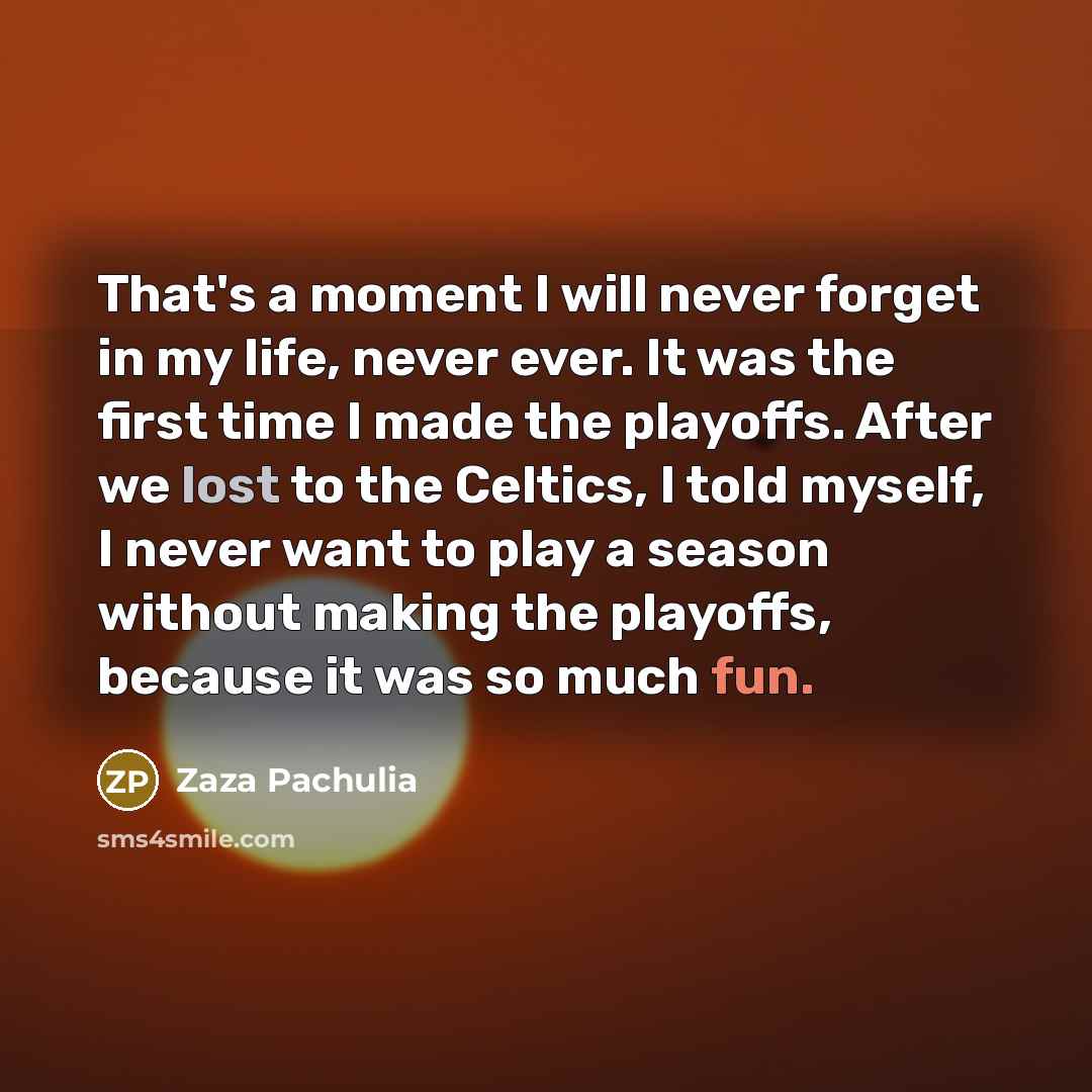 “That's a moment I will never forget in my life, never ever. It was the first time I made the playoffs. After we lost to the Celtics, I told myself, I never want to play a season without making the playoffs, because it was so much fun.” quote by Zaza Pachulia