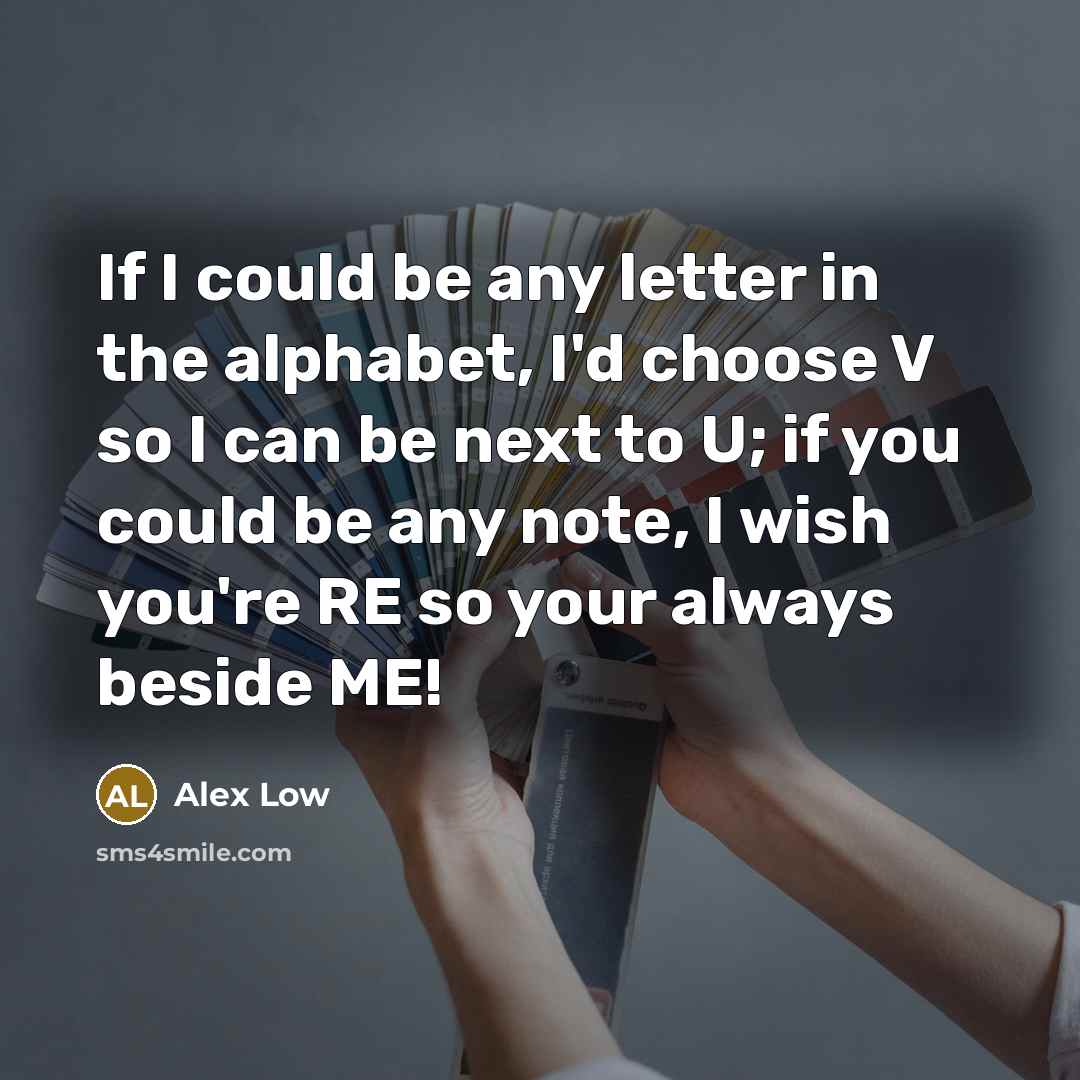 “If I could be any letter in the alphabet, I'd choose V so I can be next to U; if you could be any note, I wish you're RE so your always beside ME!” quote by Alex Low
