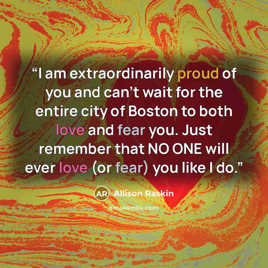 “I am extraordinarily proud of you and can't wait for the entire city of Boston to both love and fear you. Just remember that NO ONE will ever love (or fear) you like I do.” quote by Allison Raskin