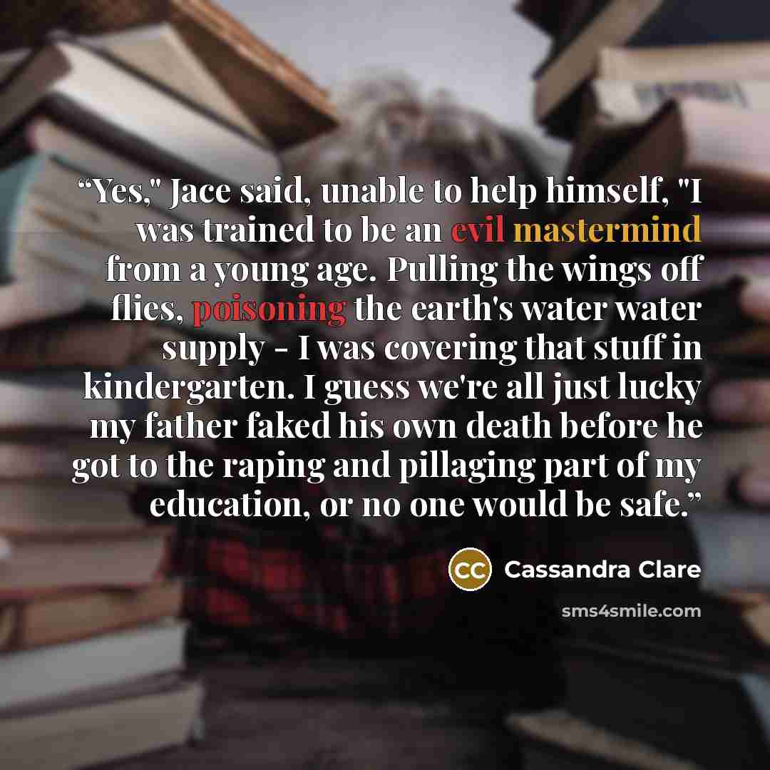 “Yes," Jace said, unable to help himself, "I was trained to be an evil mastermind from a young age. Pulling the wings off flies, poisoning the earth's water water supply - I was covering that stuff in kindergarten. I guess we're all just lucky my father faked his own death before he got to the…” quote by Cassandra Clare