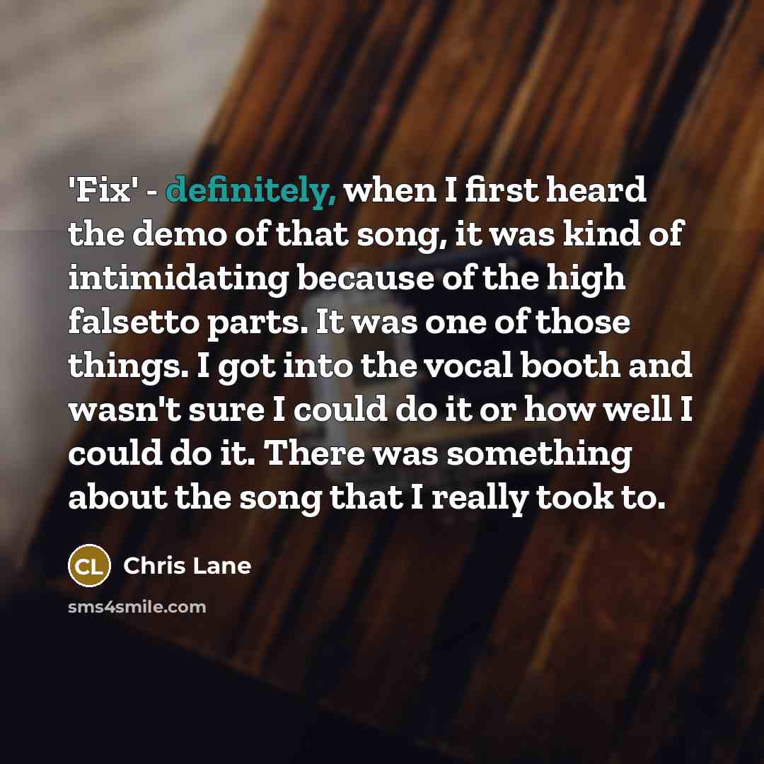 “'Fix' - definitely, when I first heard the demo of that song, it was kind of intimidating because of the high falsetto parts. It was one of those things. I got into the vocal booth and wasn't sure I could do it or how well I could do it. There was something about the song that I really took to.” quote by Chris Lane