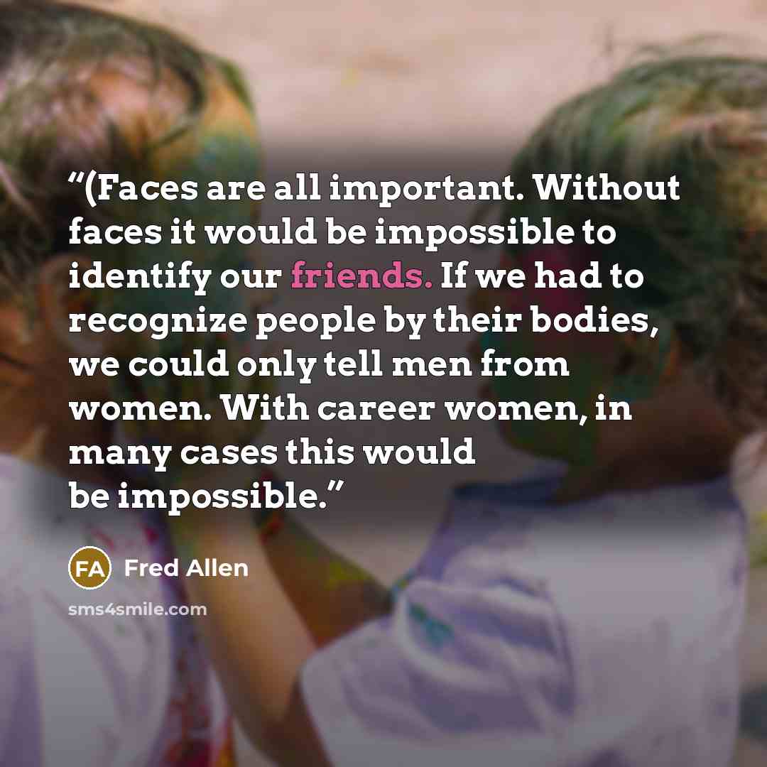 “(Faces are all important. Without faces it would be impossible to identify our friends. If we had to recognize people by their bodies, we could only tell men from women. With career women, in many cases this would be impossible.” quote by Fred Allen