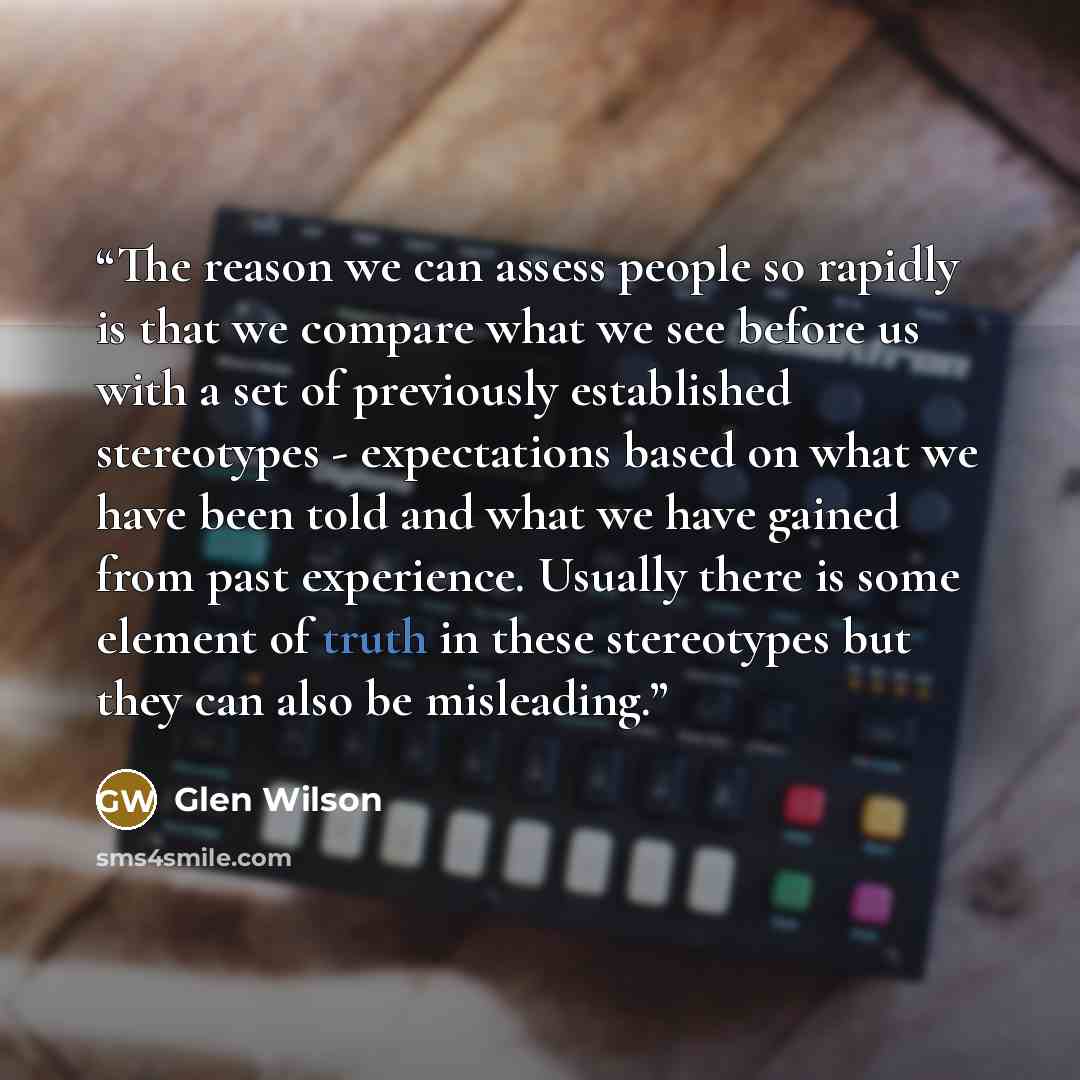 “The reason we can assess people so rapidly is that we compare what we see before us with a set of previously established stereotypes - expectations based on what we have been told and what we have gained from past experience. Usually there is some element of truth in these stereotypes but they can…” quote by Glen Wilson