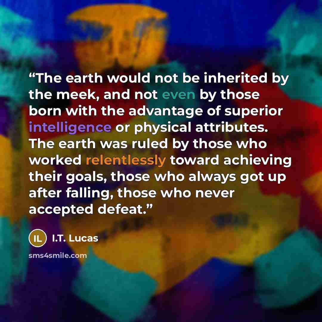 “The earth would not be inherited by the meek, and not even by those born with the advantage of superior intelligence or physical attributes. The earth was ruled by those who worked relentlessly toward achieving their goals, those who always got up after falling, those who never accepted defeat.” quote by I.T. Lucas