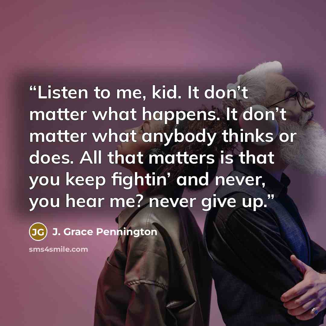 “Listen to me, kid. It don’t matter what happens. It don’t matter what anybody thinks or does. All that matters is that you keep fightin’ and never, you hear me? never give up.” quote by J. Grace Pennington