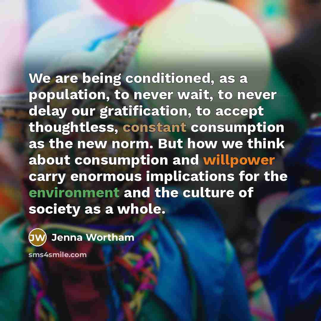 “We are being conditioned, as a population, to never wait, to never delay our gratification, to accept thoughtless, constant consumption as the new norm. But how we think about consumption and willpower carry enormous implications for the environment and the culture of society as a whole.” quote by Jenna Wortham