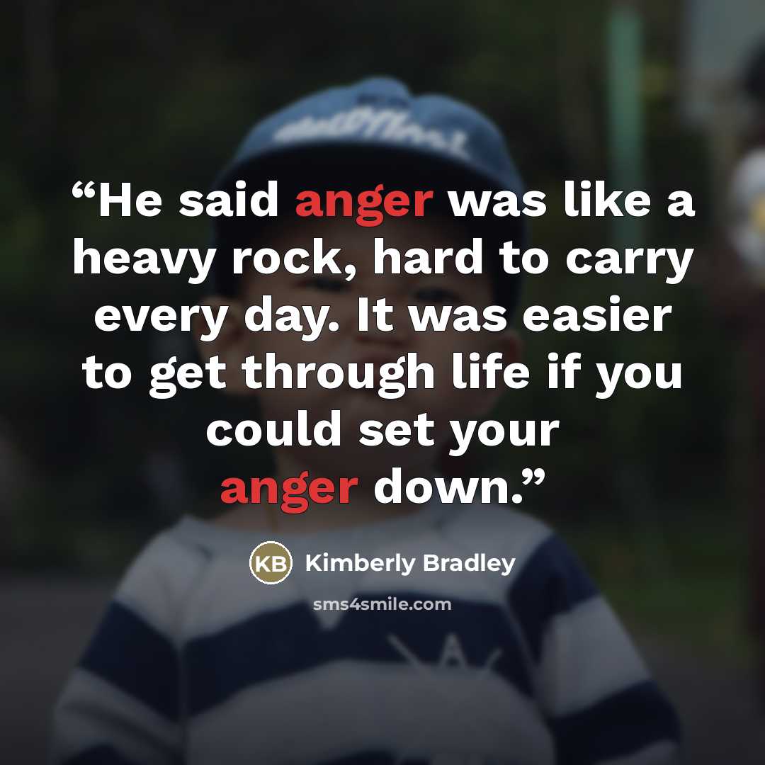 “He said anger was like a heavy rock, hard to carry every day. It was easier to get through life if you could set your anger down.” quote by Kimberly Bradley