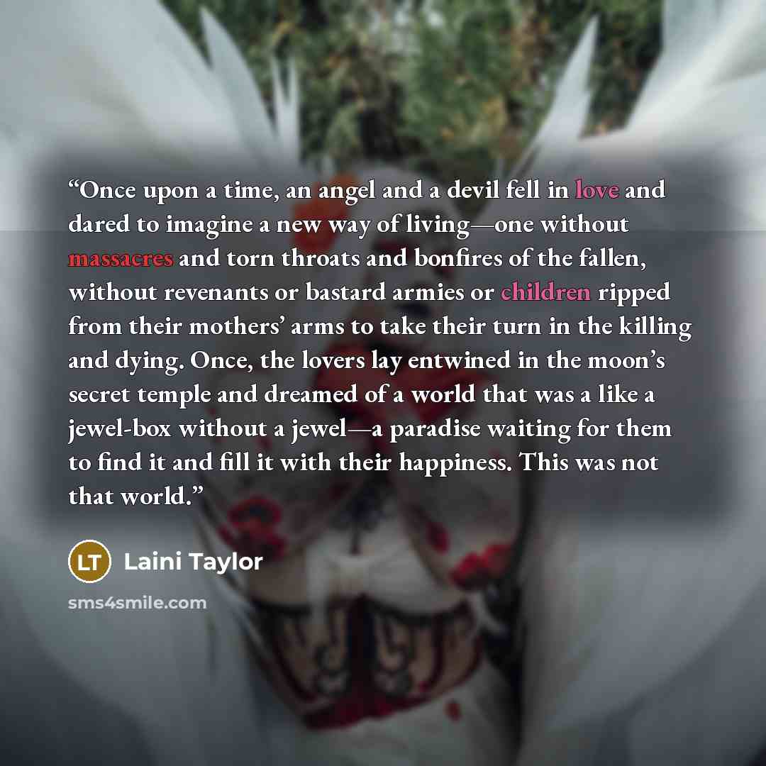 “Once upon a time, an angel and a devil fell in love and dared to imagine a new way of living—one without massacres and torn throats and bonfires of the fallen, without revenants or bastard armies or children ripped from their mothers’ arms to take their turn in the killing and dying. Once, the…” quote by Laini Taylor