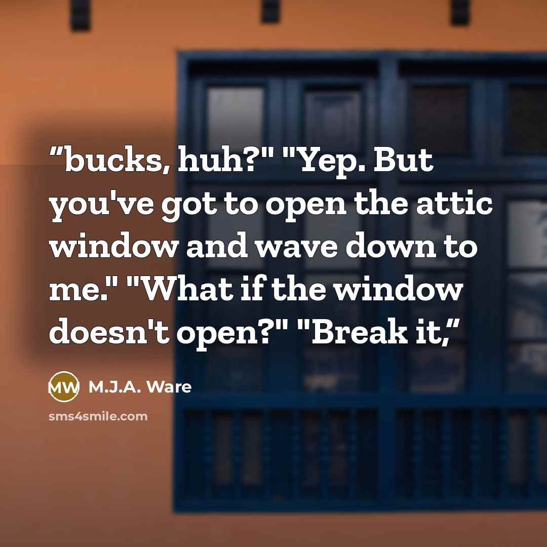 “bucks, huh?" "Yep. But you've got to open the attic window and wave down to me." "What if the window doesn't open?" "Break it,” quote by M.J.A. Ware