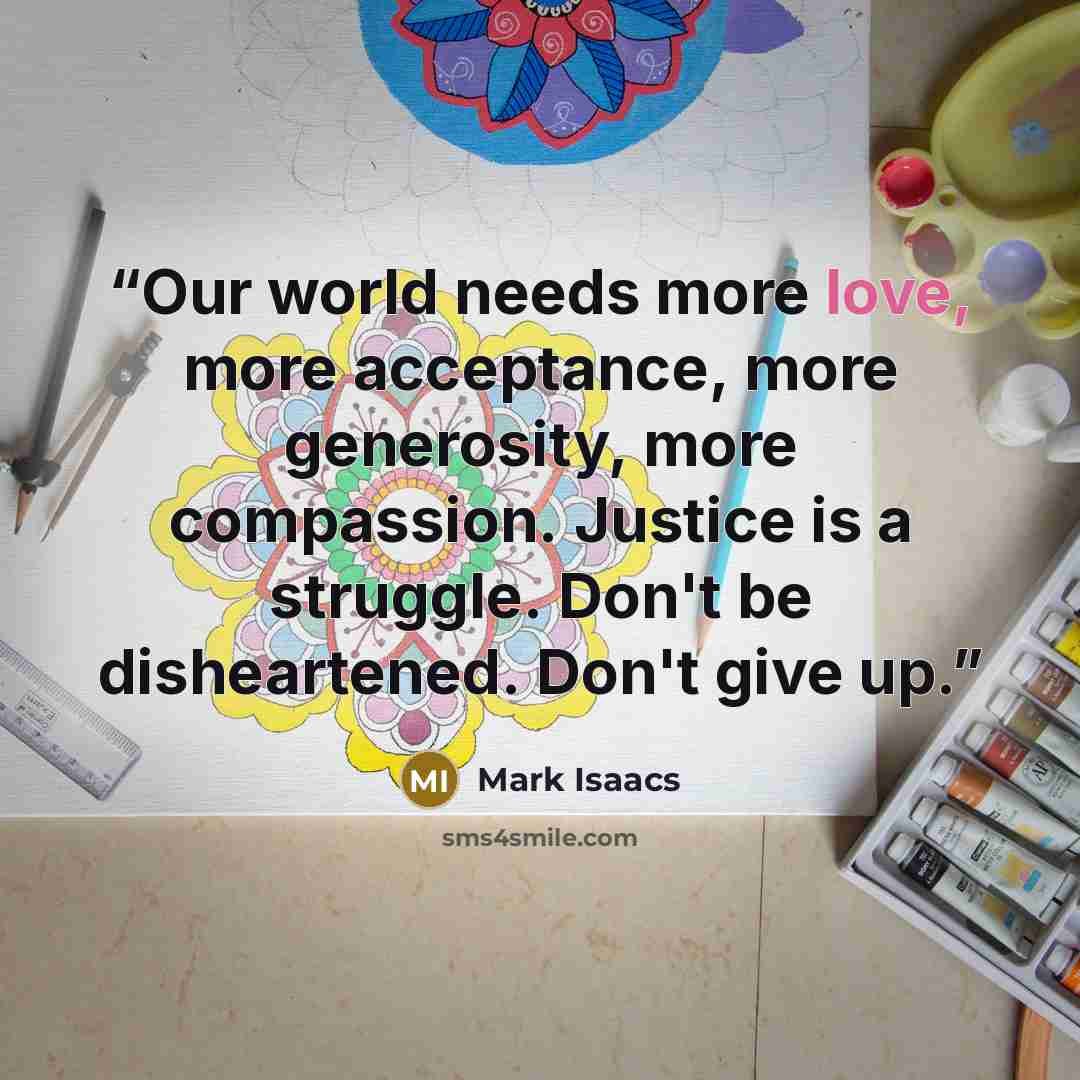 “Our world needs more love, more acceptance, more generosity, more compassion. Justice is a struggle. Don't be disheartened. Don't give up.” quote by Mark Isaacs