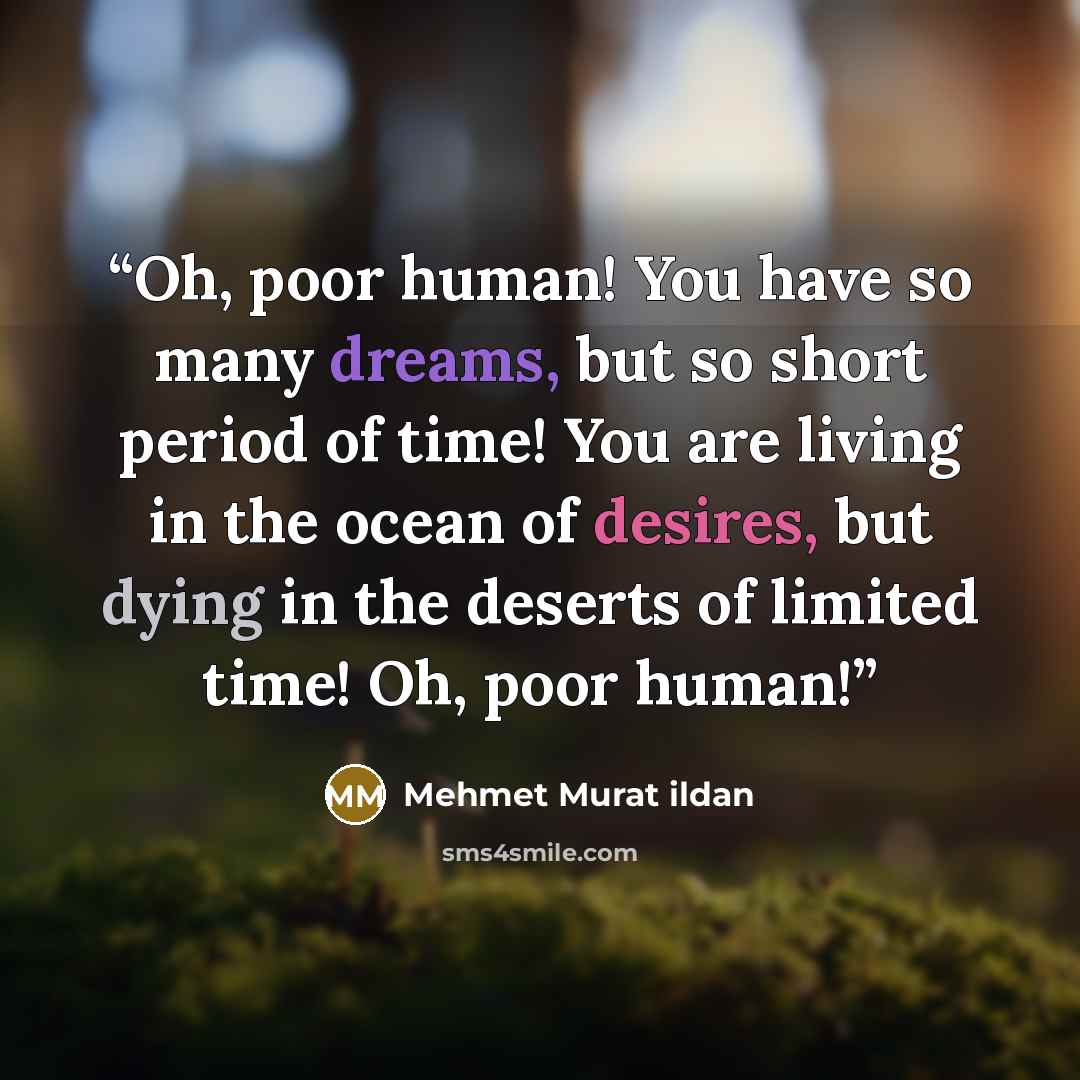 “Oh, poor human! You have so many dreams, but so short period of time! You are living in the ocean of desires, but dying in the deserts of limited time! Oh, poor human!” quote by Mehmet Murat ildan