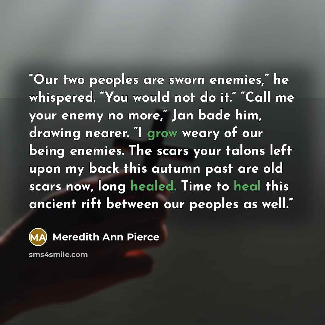 “Our two peoples are sworn enemies,” he whispered. “You would not do it.” “Call me your enemy no more,” Jan bade him, drawing nearer. “I grow weary of our being enemies. The scars your talons left upon my back this autumn past are old scars now, long healed. Time to heal this ancient rift between…” quote by Meredith Ann Pierce