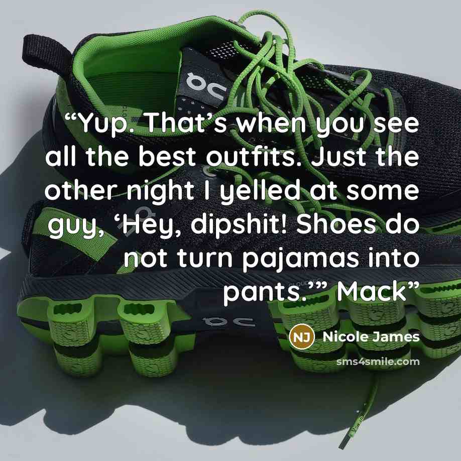 “Yup. That’s when you see all the best outfits. Just the other night I yelled at some guy, ‘Hey, dipshit! Shoes do not turn pajamas into pants.’” Mack” quote by Nicole James