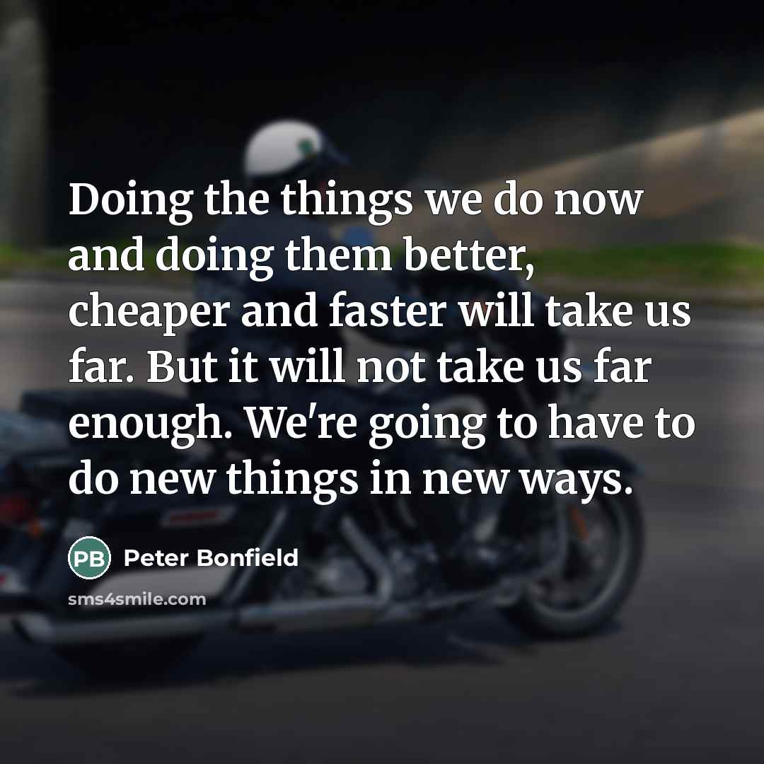 “Doing the things we do now and doing them better, cheaper and faster will take us far. But it will not take us far enough. We're going to have to do new things in new ways.” quote by Peter Bonfield
