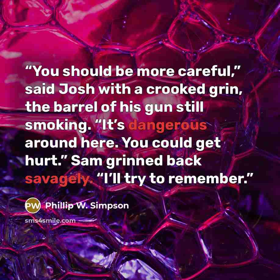 “You should be more careful,” said Josh with a crooked grin, the barrel of his gun still smoking. “It’s dangerous around here. You could get hurt.” Sam grinned back savagely. “I’ll try to remember.” quote by Phillip W. Simpson