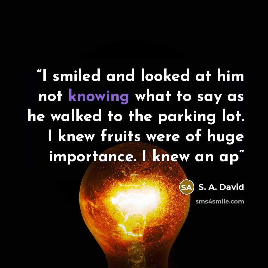 “I smiled and looked at him not knowing what to say as he walked to the parking lot. I knew fruits were of huge importance. I knew an ap” quote by S. A. David