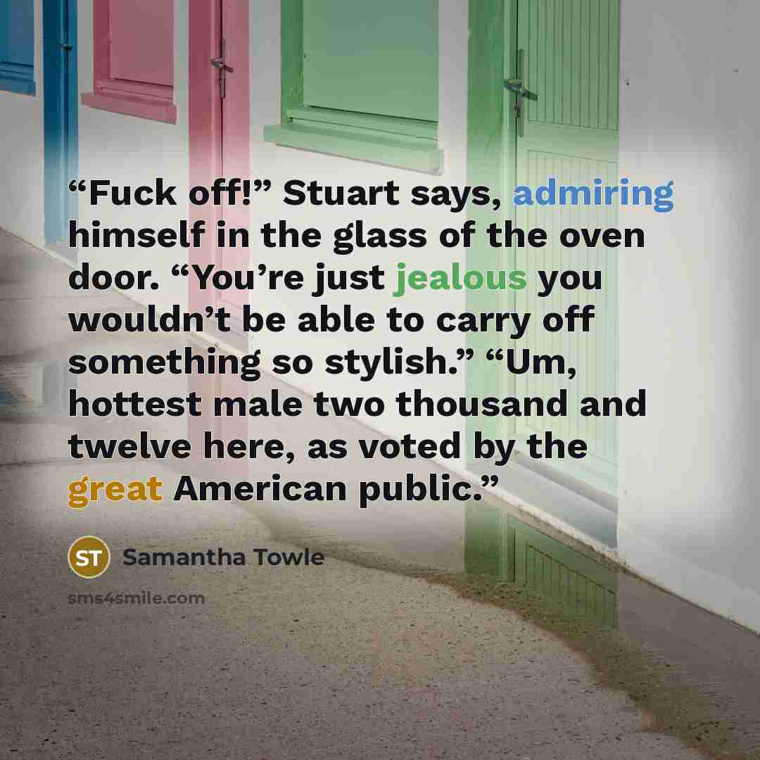 “Fuck off!” Stuart says, admiring himself in the glass of the oven door. “You’re just jealous you wouldn’t be able to carry off something so stylish.” “Um, hottest male two thousand and twelve here, as voted by the great American public.” quote by Samantha Towle