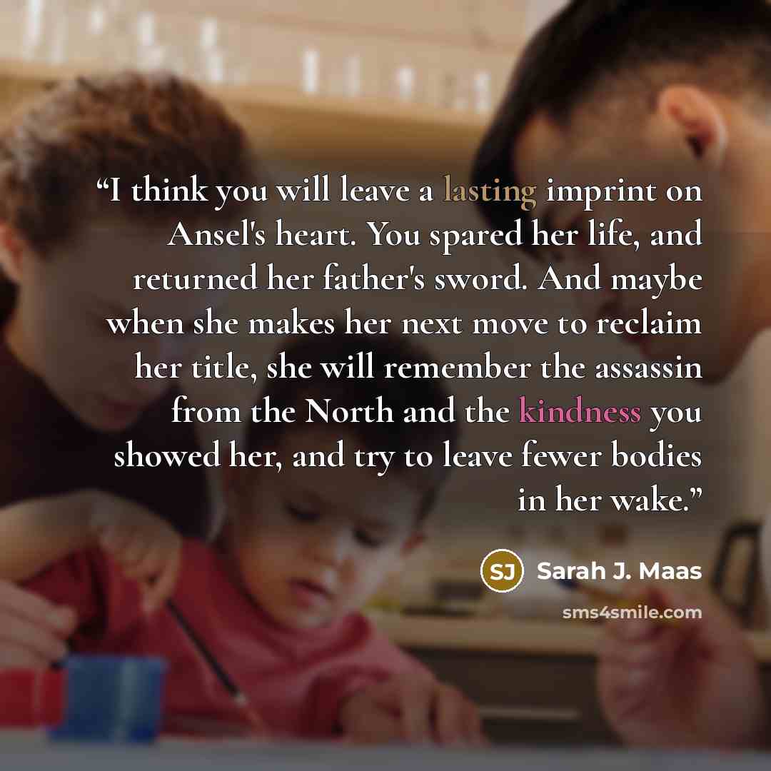 “I think you will leave a lasting imprint on Ansel's heart. You spared her life, and returned her father's sword. And maybe when she makes her next move to reclaim her title, she will remember the assassin from the North and the kindness you showed her, and try to leave fewer bodies in her wake.” quote by Sarah J. Maas